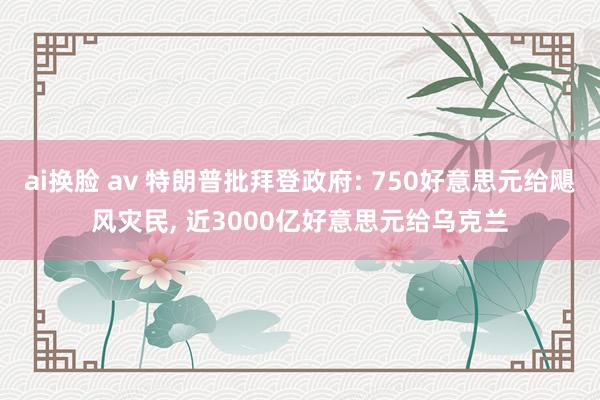 ai换脸 av 特朗普批拜登政府: 750好意思元给飓风灾民, 近3000亿好意思元给乌克兰