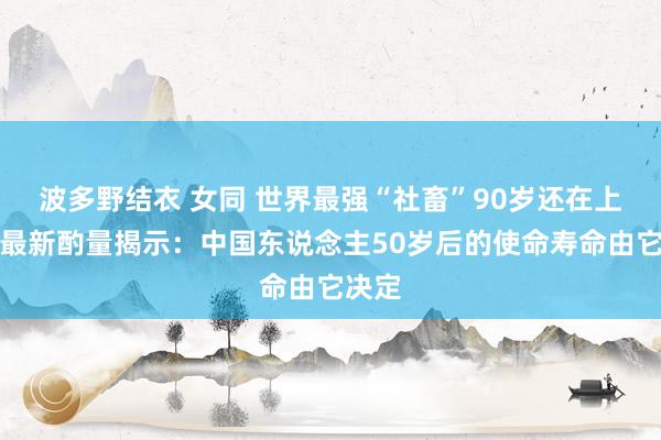 波多野结衣 女同 世界最强“社畜”90岁还在上班！最新酌量揭示：中国东说念主50岁后的使命寿命由它决定