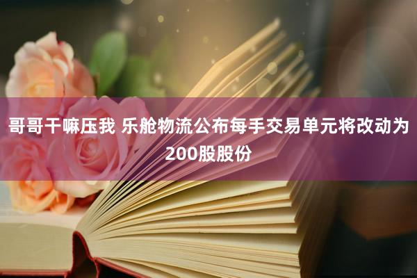 哥哥干嘛压我 乐舱物流公布每手交易单元将改动为200股股份