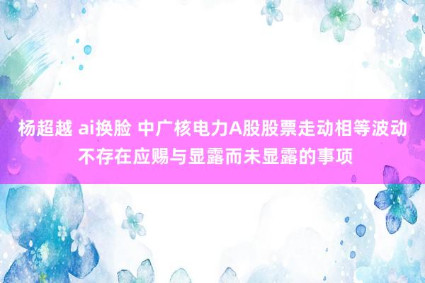 杨超越 ai换脸 中广核电力A股股票走动相等波动 不存在应赐与显露而未显露的事项