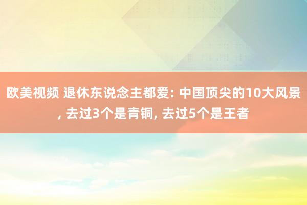 欧美视频 退休东说念主都爱: 中国顶尖的10大风景, 去过3个是青铜, 去过5个是王者