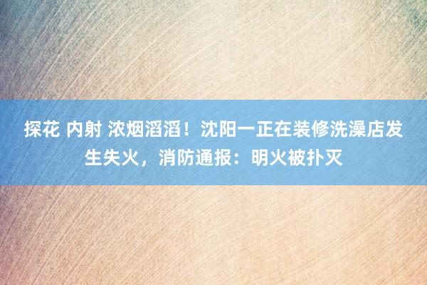 探花 内射 浓烟滔滔！沈阳一正在装修洗澡店发生失火，消防通报：明火被扑灭