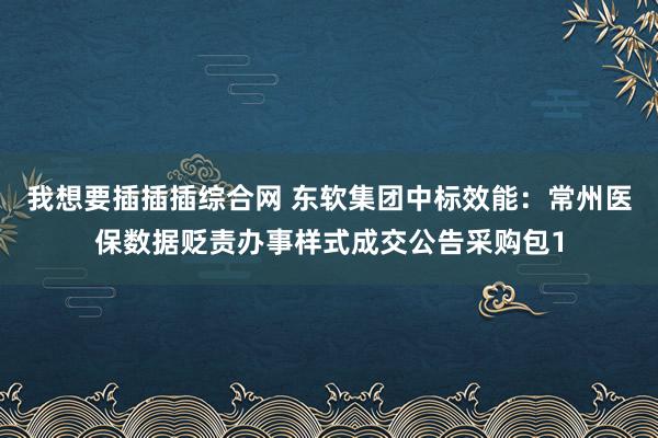 我想要插插插综合网 东软集团中标效能：常州医保数据贬责办事样式成交公告采购包1