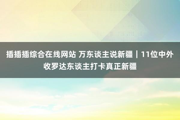 插插插综合在线网站 万东谈主说新疆｜11位中外收罗达东谈主打卡真正新疆