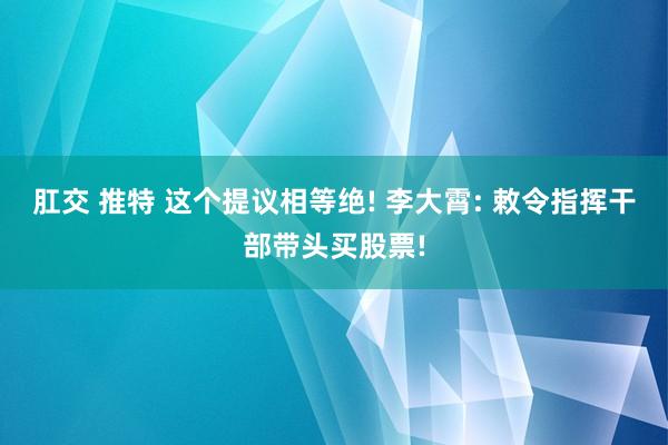 肛交 推特 这个提议相等绝! 李大霄: 敕令指挥干部带头买股票!