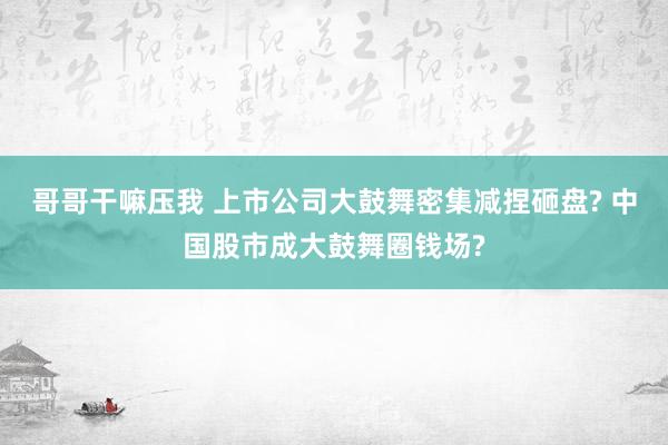 哥哥干嘛压我 上市公司大鼓舞密集减捏砸盘? 中国股市成大鼓舞圈钱场?