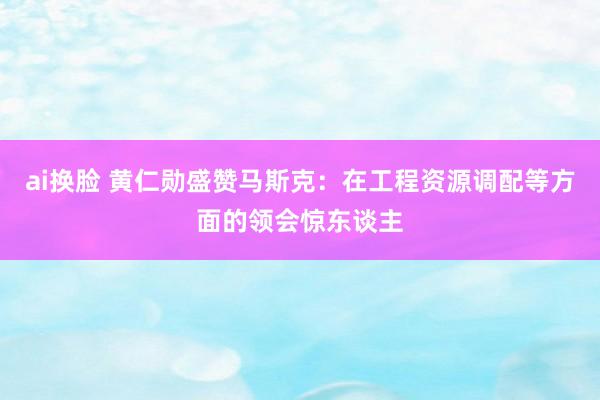 ai换脸 黄仁勋盛赞马斯克：在工程资源调配等方面的领会惊东谈主