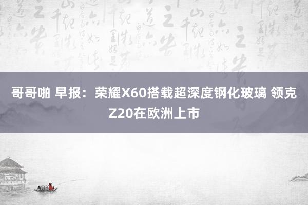 哥哥啪 早报：荣耀X60搭载超深度钢化玻璃 领克Z20在欧洲上市