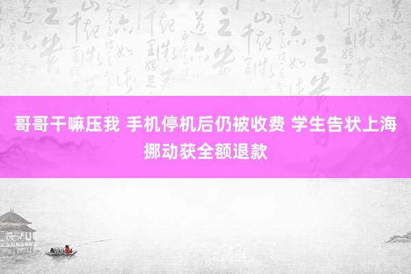 哥哥干嘛压我 手机停机后仍被收费 学生告状上海挪动获全额退款