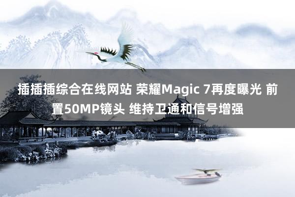 插插插综合在线网站 荣耀Magic 7再度曝光 前置50MP镜头 维持卫通和信号增强