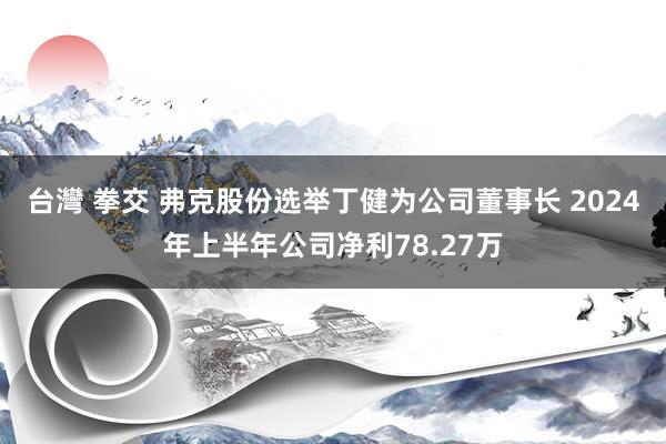 台灣 拳交 弗克股份选举丁健为公司董事长 2024年上半年公司净利78.27万