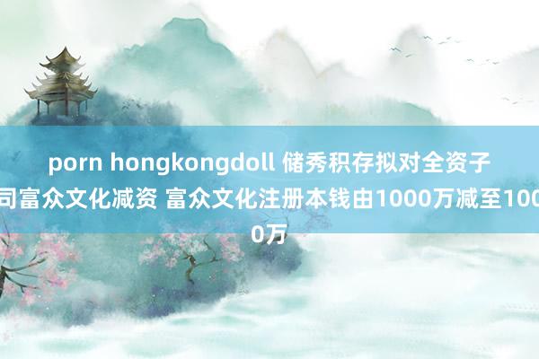 porn hongkongdoll 储秀积存拟对全资子公司富众文化减资 富众文化注册本钱由1000万减至100万