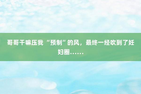 哥哥干嘛压我 “预制”的风，最终一经吹到了妊妇圈……