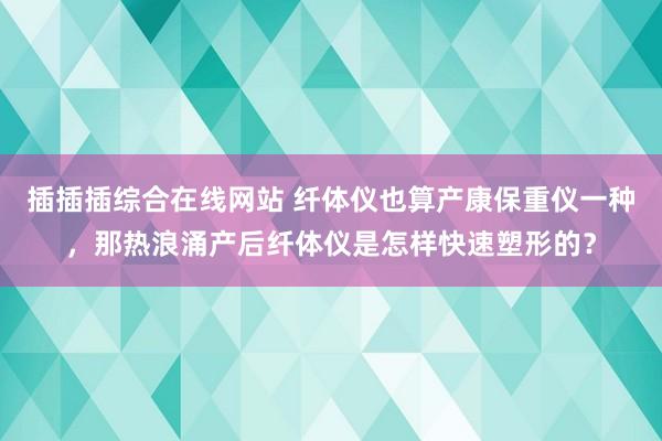 插插插综合在线网站 纤体仪也算产康保重仪一种，那热浪涌产后纤体仪是怎样快速塑形的？