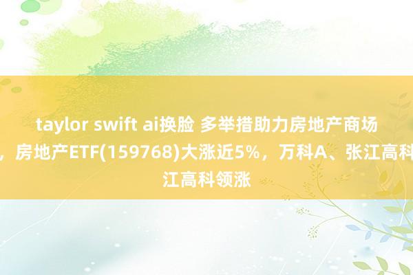 taylor swift ai换脸 多举措助力房地产商场企稳，房地产ETF(159768)大涨近5%，万科A、张江高科领涨