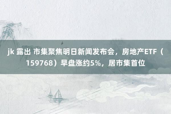 jk 露出 市集聚焦明日新闻发布会，房地产ETF（159768）早盘涨约5%，居市集首位