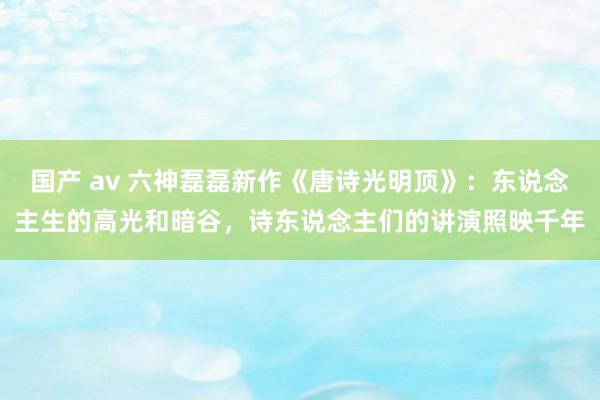 国产 av 六神磊磊新作《唐诗光明顶》：东说念主生的高光和暗谷，诗东说念主们的讲演照映千年