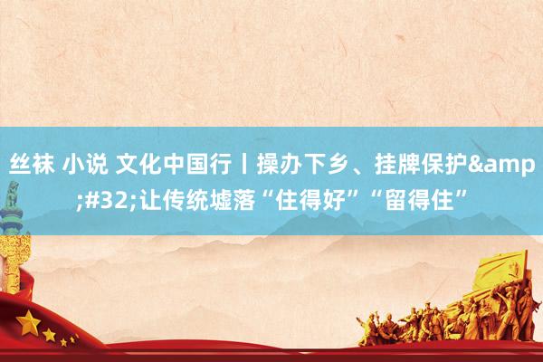 丝袜 小说 文化中国行丨操办下乡、挂牌保护&#32;让传统墟落“住得好”“留得住”