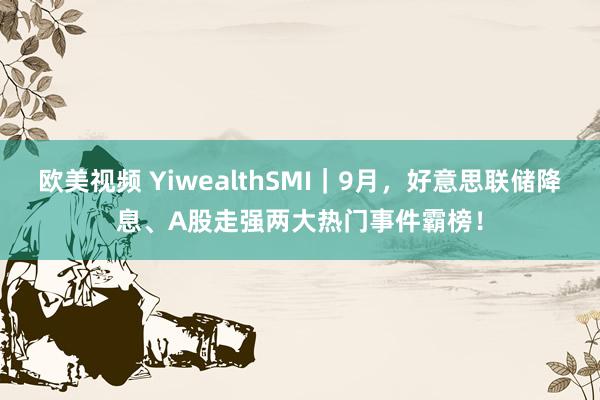 欧美视频 YiwealthSMI｜9月，好意思联储降息、A股走强两大热门事件霸榜！