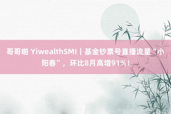 哥哥啪 YiwealthSMI｜基金钞票号直播流量“小阳春”，环比8月高增91%！