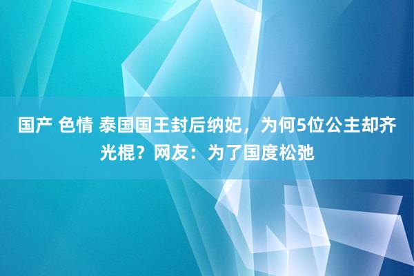 国产 色情 泰国国王封后纳妃，为何5位公主却齐光棍？网友：为了国度松弛