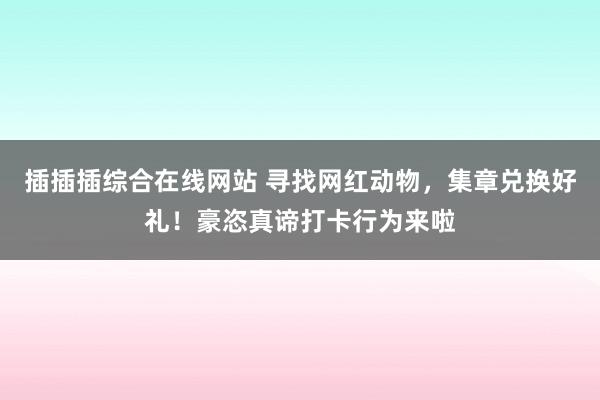 插插插综合在线网站 寻找网红动物，集章兑换好礼！豪恣真谛打卡行为来啦