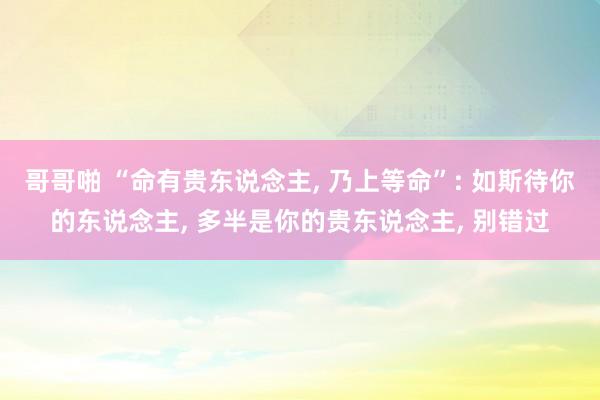 哥哥啪 “命有贵东说念主， 乃上等命”: 如斯待你的东说念主， 多半是你的贵东说念主， 别错过