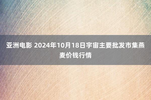 亚洲电影 2024年10月18日宇宙主要批发市集燕麦价钱行情