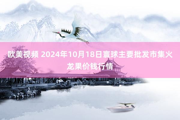 欧美视频 2024年10月18日寰球主要批发市集火龙果价钱行情