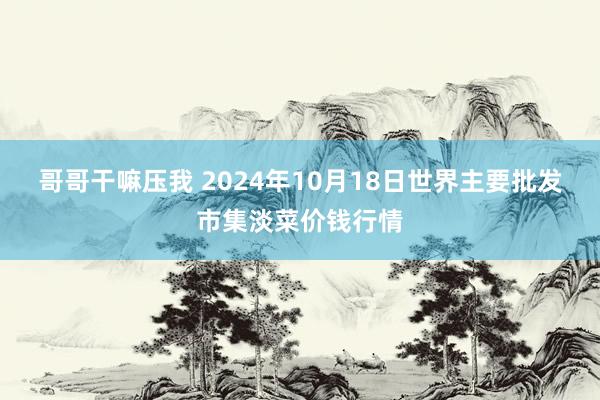 哥哥干嘛压我 2024年10月18日世界主要批发市集淡菜价钱行情