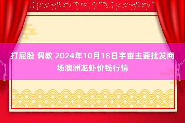 打屁股 调教 2024年10月18日宇宙主要批发商场澳洲龙虾价钱行情