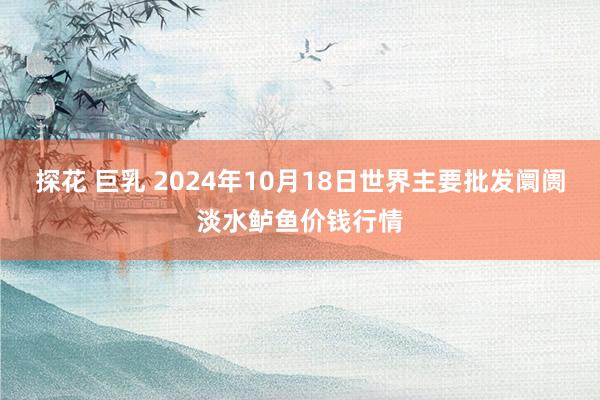 探花 巨乳 2024年10月18日世界主要批发阛阓淡水鲈鱼价钱行情