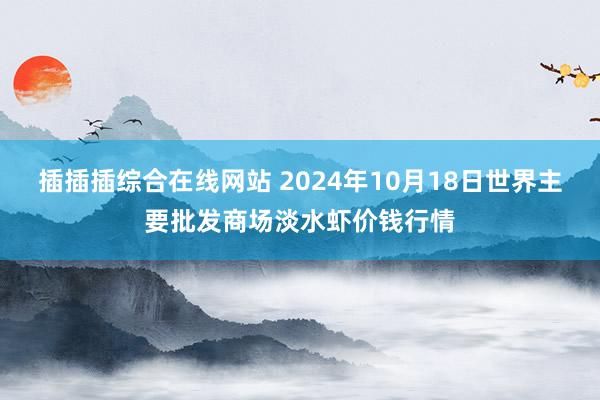 插插插综合在线网站 2024年10月18日世界主要批发商场淡水虾价钱行情