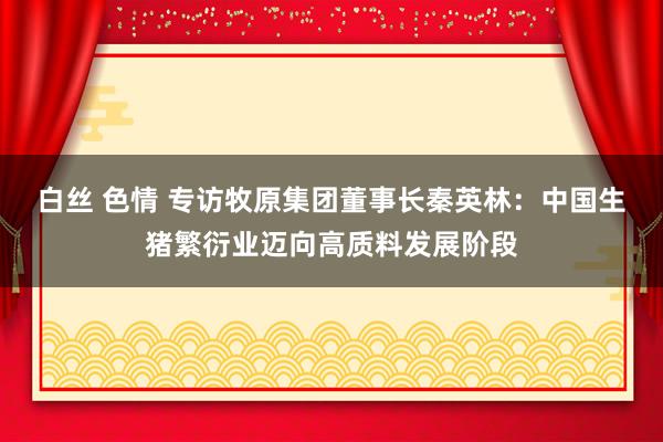 白丝 色情 专访牧原集团董事长秦英林：中国生猪繁衍业迈向高质料发展阶段