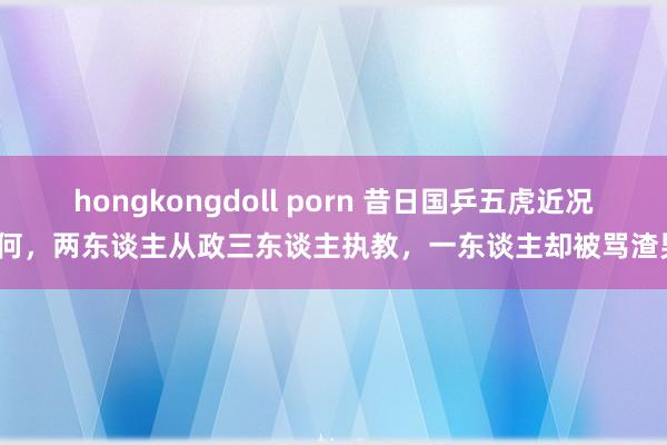 hongkongdoll porn 昔日国乒五虎近况如何，两东谈主从政三东谈主执教，一东谈主却被骂渣男？