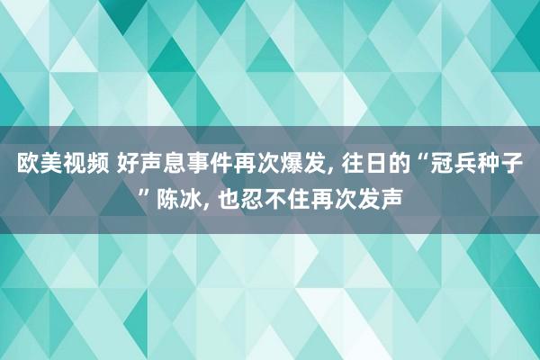 欧美视频 好声息事件再次爆发， 往日的“冠兵种子”陈冰， 也忍不住再次发声