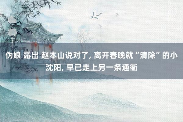 伪娘 露出 赵本山说对了, 离开春晚就“清除”的小沈阳, 早已走上另一条通衢