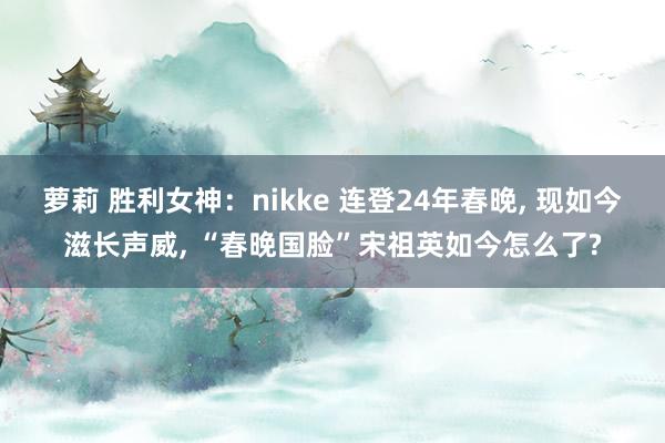 萝莉 胜利女神：nikke 连登24年春晚， 现如今滋长声威， “春晚国脸”宋祖英如今怎么了?