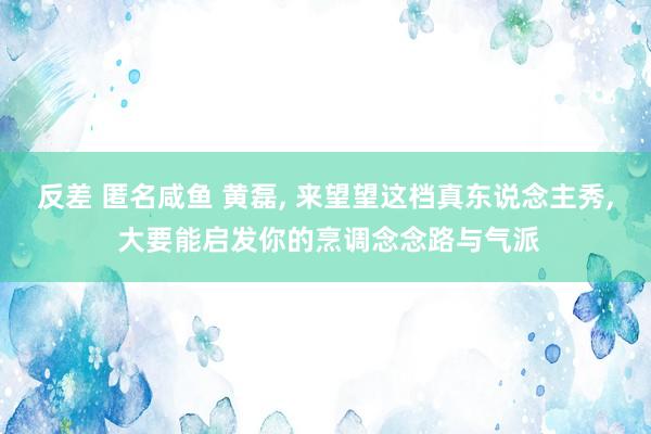 反差 匿名咸鱼 黄磊， 来望望这档真东说念主秀， 大要能启发你的烹调念念路与气派