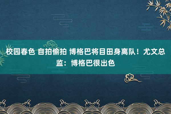 校园春色 自拍偷拍 博格巴将目田身离队！尤文总监：博格巴很出色