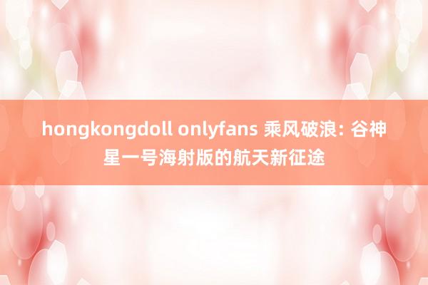 hongkongdoll onlyfans 乘风破浪: 谷神星一号海射版的航天新征途