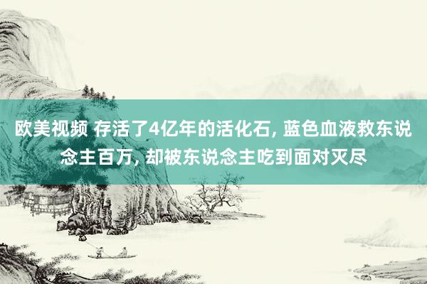 欧美视频 存活了4亿年的活化石， 蓝色血液救东说念主百万， 却被东说念主吃到面对灭尽