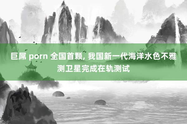 巨屌 porn 全国首颗， 我国新一代海洋水色不雅测卫星完成在轨测试