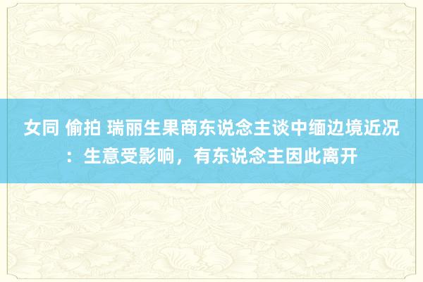 女同 偷拍 瑞丽生果商东说念主谈中缅边境近况：生意受影响，有东说念主因此离开