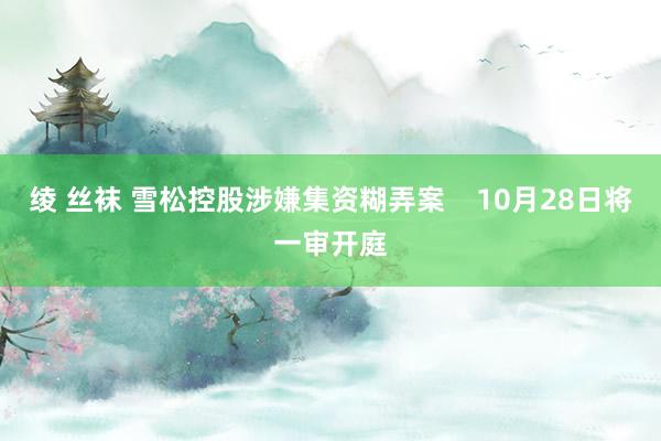 绫 丝袜 雪松控股涉嫌集资糊弄案    10月28日将一审开庭