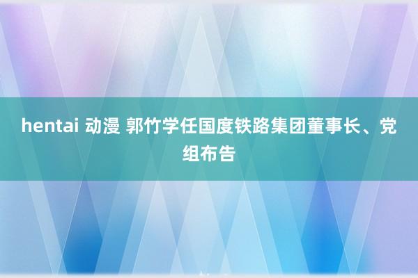 hentai 动漫 郭竹学任国度铁路集团董事长、党组布告