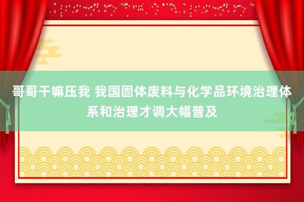 哥哥干嘛压我 我国固体废料与化学品环境治理体系和治理才调大幅普及