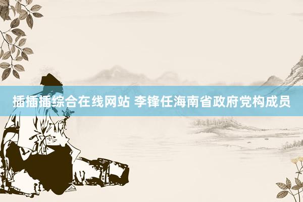 插插插综合在线网站 李锋任海南省政府党构成员