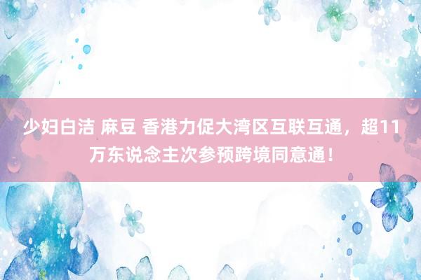 少妇白洁 麻豆 香港力促大湾区互联互通，超11万东说念主次参预跨境同意通！