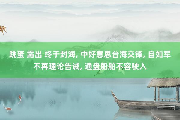 跳蛋 露出 终于封海， 中好意思台海交锋， 自如军不再理论告诫， 通盘船舶不容驶入